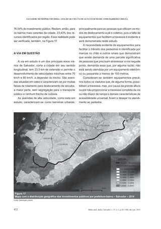 SALVADOR, METRÓPOLE DIVIDIDA: ANÁLISE DE UMA VIA DE ALTA VELOCIDADE COMO BARREIRA URBANA
432 Bahia anál. dados, Salvador, v. 25, n. 2, p.421-440, abr./jun. 2015
76,54% do investimento público. Restam, então, para
os bairros mais carentes da cidade, 23,43% dos re-
A VIA EM QUESTÃO
A via em estudo é um dos principais eixos viá-
longitudinal, tem 23,5 km de extensão e permite o
desenvolvimento de velocidades máximas entre 70
km/h e 80 km/h, a depender do trecho. São aveni-
das situadas em vales e caracterizam-se por muitas
faixas de rolamento para deslocamento de veículos,
a maior parte, sem segregação para o transporte
público e nenhum trecho de ciclovia.
As avenidas de alta velocidade, como esta em
estudo, caracterizam-se como barreiras urbanas,
principalmente para as pessoas que utilizam os mo-
dos de deslocamento a pé e coletivo, pois a falta de
equipamentos que facilitem a travessia é evidente e
será demonstrada neste estudo.
A necessidade evidente de equipamentos para
marcas no chão e outros sinais que demonstram
de pessoas que precisam atravessar a via naquele
ponto, demanda essa que, por alguma razão, não
está sendo atendida por um equipamento eletrôni-
co ou passarela a menos de 100 metros.
Consideram-se também equipamentos precá-
rios todos os viadutos que, de alguma forma, possi-
bilitam a travessia, mas, por causa da grande altura
ou por não proporcionar a travessia completa da via
ou não dispor de rampa e demais características de
-
mento ao pedestre.
Figura 17
Fonte: Elaboração própria.
 
