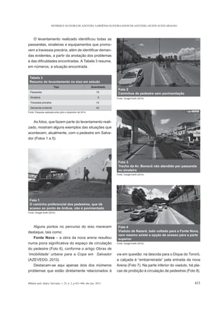 HENRIQUE OLIVEIRA DE AZEVEDO, GARDÊNIA OLIVEIRA DAVID DE AZEVEDO, GILTON ALVES ARAGÃO
BBahia anál. dados, Salvador, v. 25, n. 2, p.421-440, abr./jun. 2015 433
passarelas, sinaleiras e equipamentos que promo-
-
das evidentes, a partir da anotação dos problemas
em números, a situação encontrada.
As fotos, que fazem parte do levantamento reali-
zado, mostram alguns exemplos das situações que
acontecem, atualmente, com o pedestre em Salva-
dor (Fotos 1 a 5).
Alguns pontos no percurso do eixo merecem
destaque, tais como:
Fonte Nova – a obra da nova arena resultou
do pedestre (Foto 6), conforme o artigo
‘imobilidade’ urbana para a Copa em Salvador
(AZEVEDO, 2013).
Destacam-se aqui apenas dois dos inúmeros
problemas que estão diretamente relacionados à
via em questão: na descida para o Dique do Tororó,
Arena (Foto 7). Na parte inferior do viaduto, há pla-
cas de proibição à circulação de pedestres (Foto 8).
Tabela 3
Resumo do levantamento no eixo em estudo
Tipo Quantidade
Passarela 19
Sinaleira 5
Travessia precária 12
Demanda evidente 42
Fonte: Pesquisa realizada entre julho e dezembro de 2014.
Foto 1
O caminho preferencial dos pedestres, que dá
acesso ao ponto de ônibus, não é pavimentado
Fonte: Google Earth (2014).
Foto 2
Caminhos de pedestre sem pavimentação
Fonte: Google Earth (2014).
Foto 3
Trecho da Av. Bonocô não atendido por passarela
ou sinaleira
Fonte: Google Earth (2014).
Foto 4
Viaduto de Nazaré, lado voltado para a Fonte Nova,
nem mesmo existe a opção de acesso para a parte
superior
Fonte: Google Earth (2014).
 