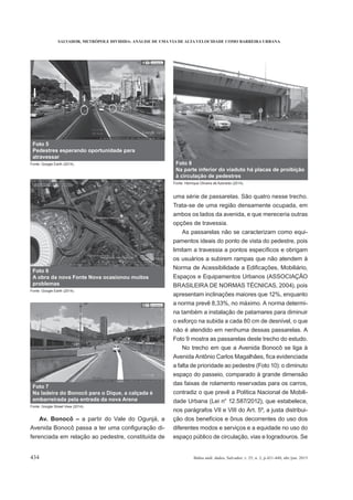 SALVADOR, METRÓPOLE DIVIDIDA: ANÁLISE DE UMA VIA DE ALTA VELOCIDADE COMO BARREIRA URBANA
434 Bahia anál. dados, Salvador, v. 25, n. 2, p.421-440, abr./jun. 2015
Av. Bonocô – a partir do Vale do Ogunjá, a
-
ferenciada em relação ao pedestre, constituída de
uma série de passarelas. São quatro nesse trecho.
Trata-se de uma região densamente ocupada, em
ambos os lados da avenida, e que mereceria outras
opções de travessia.
As passarelas não se caracterizam como equi-
pamentos ideais do ponto de vista do pedestre, pois
os usuários a subirem rampas que não atendem à
Espaços e Equipamentos Urbanos (ASSOCIAÇÃO
BRASILEIRA DE NORMAS TÉCNICAS, 2004), pois
apresentam inclinações maiores que 12%, enquanto
a norma prevê 8,33%, no máximo. A norma determi-
na também a instalação de patamares para diminuir
o esforço na subida a cada 80 cm de desnível, o que
não é atendido em nenhuma dessas passarelas. A
Foto 9 mostra as passarelas deste trecho do estudo.
No trecho em que a Avenida Bonocô se liga à
a falta de prioridade ao pedestre (Foto 10): o diminuto
espaço do passeio, comparado à grande dimensão
das faixas de rolamento reservadas para os carros,
contradiz o que prevê a Política Nacional de Mobili-
dade Urbana (Lei n° 12.587/2012), que estabelece,
nos parágrafos VII e VIII do Art. 5º, a justa distribui-
ção dos benefícios e ônus decorrentes do uso dos
diferentes modos e serviços e a equidade no uso do
espaço público de circulação, vias e logradouros. Se
Foto 5
Pedestres esperando oportunidade para
atravessar
Fonte: Google Earth (2014).
Foto 6
A obra da nova Fonte Nova ocasionou muitos
problemas
Fonte: Google Earth (2014).
Foto 7
Na ladeira do Bonocô para o Dique, a calçada é
embarreirada pela entrada da nova Arena
Fonte: Google Street View (2014).
Foto 8
Na parte inferior do viaduto há placas de proibição
à circulação de pedestres
Fonte: Henrique Oliveira de Azevedo (2014).
 