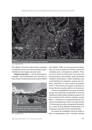 HENRIQUE OLIVEIRA DE AZEVEDO, GARDÊNIA OLIVEIRA DAVID DE AZEVEDO, GILTON ALVES ARAGÃO
BBahia anál. dados, Salvador, v. 25, n. 2, p.421-440, abr./jun. 2015 435
35% (BAHIA, 2013) dos deslocamentos realizados
em Salvador ocorrem a pé, seria necessária a dispo-
nibilidade de mais espaço para esse modo.
Região do Iguatemi – o Centro Municipal Ca-
maragibe, nome estabelecido para esta área no
Plano Diretor de Desenvolvimento Urbano (PDDU)
(SALVADOR, 2008), é um polo gerador de tráfego,
mas com poucas opções de travessia e péssimas
condições para a circulação do pedestre. Trata-
-se de um trecho de 2.800 metros, que conta com
três passarelas e uma sinaleira, quatro demandas
a acessibilidade dos pedestres: ausência de sina-
leiras, passarelas ou mesmo faixas de pedestre
(Foto 11). Nem mesmo há calçada, mostrando um
imenso descaso do poder público com as pessoas.
A falta de acessibilidade e de pontos de traves-
sia gera uma sobrecarga na passarela em frente ao
Shopping da Bahia (antigo Shopping Iguatemi). No
dia 5 de abril de 2012, conforme noticiado no portal
Metro 1, aconteceu um congestionamento de tran-
seuntes na passarela que causou uma espera de até
15 minutos para que estes conseguissem atravessá-
-la, a ponto de levar pedestres desesperados a se
pendurarem pela parte de fora do equipamento.
No sistema de mobilidade urbana da cidade, a
falta de equipamentos para a travessia aumenta
Foto 9
Passarelas e demandas evidentes do Vale do Bonocô
Fonte: Google Earth (2014).
Foto 10
A ligação da Avenida Bonocô com a Avenida
Tancredo Neves, em direção ao Iguatemi, mostra a
desproporcionalidade entre as larguras da via e da
calçada
Fonte: Google Earth (2014).
 