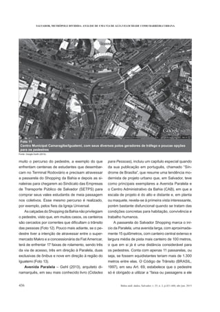 SALVADOR, METRÓPOLE DIVIDIDA: ANÁLISE DE UMA VIA DE ALTA VELOCIDADE COMO BARREIRA URBANA
436 Bahia anál. dados, Salvador, v. 25, n. 2, p.421-440, abr./jun. 2015
muito o percurso do pedestre, a exemplo do que
enfrentam centenas de estudantes que desembar-
cam no Terminal Rodoviário e precisam atravessar
a passarela do Shopping da Bahia e depois as si-
naleiras para chegarem ao Sindicato das Empresas
de Transporte Público de Salvador (SETPS) para
comprar seus vales estudantis de meia passagem
nos coletivos. Esse mesmo percurso é realizado,
AscalçadasdoShoppingdaBahianãoprivilegiam
o pedestre, visto que, em muitos casos, os canteiros
das pessoas (Foto 12). Pouco mais adiante, se o pe-
destre tiver a intenção de atravessar entre o super-
mercado Makro e a concessionária da Fiat Americar,
terá de enfrentar 17 faixas de rolamento, sendo três
da via de acesso, três em direção à Paralela, duas
exclusivas de ônibus e nove em direção à região do
Iguatemi (Foto 13).
Avenida Paralela – Gehl (2013), arquiteto di-
namarquês, em seu mais conhecido livro (Cidades
para Pessoas), incluiu um capítulo especial quando
da sua publicação em português, chamado “Sín-
-
dernista de projeto urbano que, em Salvador, teve
como principais exemplares a Avenida Paralela e
o Centro Administrativo da Bahia (CAB), em que a
escala de projeto é do alto e distante e, em planta
ou maquete, revela-se à primeira vista interessante,
porém bastante disfuncional quando se tratam das
condições concretas para habitação, convivência e
trabalho humanos.
A passarela do Salvador Shopping marca o iní-
cio da Paralela, uma avenida larga, com aproximada-
mente 15 quilômetros, com canteiro central extenso e
largura média de pista mais canteiro de 100 metros,
o que em si já é uma distância considerável para
os pedestres. Conta com apenas 11 passarelas, ou
seja, se fossem equidistantes teriam mais de 1.300
metros entre elas. O Código de Trânsito (BRASIL,
1997), em seu Art. 69, estabelece que o pedestre
só é obrigado a utilizar a “faixa ou passagens a ele
Foto 11
Centro Municipal Camaragibe/Iguatemi, com seus diversos polos geradores de tráfego e poucas opções
para os pedestres
Fonte: Google Earth (2014).
 