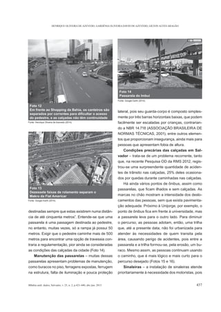 HENRIQUE OLIVEIRA DE AZEVEDO, GARDÊNIA OLIVEIRA DAVID DE AZEVEDO, GILTON ALVES ARAGÃO
BBahia anál. dados, Salvador, v. 25, n. 2, p.421-440, abr./jun. 2015 437
destinadas sempre que estas existirem numa distân-
passarela é uma passagem destinada ao pedestre,
no entanto, muitas vezes, só a rampa já possui 50
metros. Exigir que o pedestre caminhe mais de 500
metros para encontrar uma opção de travessia con-
traria a regulamentação, pior ainda se consideradas
as condições das calçadas da cidade (Foto 14).
Manutenção das passarelas – muitas dessas
passarelas apresentam problemas de manutenção,
como buracos no piso, ferragens expostas, ferrugem
na estrutura, falta de iluminação e pouca proteção
lateral, pois seu guarda-corpo é composto simples-
mente por três barras horizontais baixas, que podem
facilmente ser escaladas por crianças, contrarian-
do a NBR 14.718 (ASSOCIAÇÃO BRASILEIRA DE
NORMAS TÉCNICAS, 2001), entre outros elemen-
tos que proporcionam insegurança, ainda mais para
pessoas que apresentam fobia de altura.
Condições precárias das calçadas em Sal-
vador – trata-se de um problema recorrente, tanto
que, na recente Pesquisa OD da RMS 2012, regis-
trou-se uma surpreendente quantidade de aciden-
tes de trânsito nas calçadas, 25% deles ocasiona-
dos por quedas durante caminhadas nas calçadas.
Há ainda vários pontos de ônibus, assim como
marcas no chão mostram a intensidade dos deslo-
camentos das pessoas, sem que exista pavimenta-
ção adequada. Próximo à Unijorge, por exemplo, o
a passarela leva para o outro lado. Para diminuir
o percurso, as pessoas adotam, então, uma trilha
que, até a presente data, não foi urbanizada para
atender às necessidades de quem transita pela
área, causando perigo de acidentes, pois entre a
passarela e a trilha formou-se, pela erosão, um bu-
raco. Mesmo assim, as pessoas continuam usando
o caminho, que é mais lógico e mais curto para o
percurso desejado (Fotos 15 e 16).
Sinaleiras – a instalação de sinaleiras atende
prioritariamente à necessidade dos motoristas, pois
Foto 12
Em frente ao Shopping da Bahia, os canteiros são
do pedestre, e as calçadas não têm continuidade
Fonte: Henrique Oliveira de Azevedo (2014).
Foto 13
Dezessete faixas de rolamento separam o
Makro da Fiat Americar
Fonte: Google Earth (2014).
Foto 14
Passarela do Imbuí
Fonte: Google Earth (2014).
 