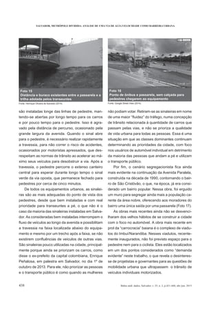 SALVADOR, METRÓPOLE DIVIDIDA: ANÁLISE DE UMA VIA DE ALTA VELOCIDADE COMO BARREIRA URBANA
438 Bahia anál. dados, Salvador, v. 25, n. 2, p.421-440, abr./jun. 2015
são instaladas longe das linhas de pedestre, man-
tendo-se abertas por longo tempo para os carros
e por pouco tempo para o pedestre. Isso é agra-
vado pela distância de percurso, ocasionado pela
grande largura da avenida. Quando o sinal abre
para o pedestre, é necessário realizar rapidamente
a travessia, para não correr o risco de acidentes,
ocasionados por motoristas apressados, que des-
respeitam as normas de trânsito ao acelerar ao má-
ximo seus veículos para desobstruir a via. Após a
travessia, o pedestre percorre o extenso canteiro
central para esperar durante longo tempo o sinal
verde da via oposta, que permanece fechado para
pedestres por cerca de cinco minutos.
De todos os equipamentos urbanos, as sinalei-
ras são as mais adequadas do ponto de vista dos
pedestres, desde que bem instaladas e com real
prioridade para transeuntes a pé, o que não é o
caso da maioria das sinaleiras instaladas em Salva-
dor. As consideradas bem instaladas interrompem o
a travessia na faixa localizada abaixo do equipa-
mento e mesmo por um trecho após a faixa, se não
São sinaleiras pouco utilizadas na cidade, principal-
mente porque ainda se priorizam os carros, como
disse o ex-prefeito da capital colombiana, Enrique
Peñalosa, em palestra em Salvador, no dia 1º de
outubro de 2013. Para ele, não priorizar as pessoas
e o transporte público é como quando as mulheres
não podiam votar. Retiram-se as sinaleiras em nome
de trânsito relacionada à quantidade de carros que
passam pelas vias, e não se prioriza a qualidade
de vida urbana para todas as pessoas. Essa é uma
situação em que as classes dominantes continuam
determinando as prioridades da cidade, com foco
nos usuários de automóvel individual em detrimento
da maioria das pessoas que andam a pé e utilizam
o transporte público.
mais evidente na continuação da Avenida Paralela,
construída na década de 1990, contornando o bair-
ro de São Cristóvão, o que, na época, já era consi-
derado um bairro popular. Nessa obra, foi erguido
um muro para segregar ainda mais a população ca-
rente da área nobre, oferecendo aos moradores do
bairro uma única saída por uma passarela (Foto 17).
As obras mais recentes ainda não se desvenci-
lharam dos velhos hábitos de se construir a cidade
com o foco no automóvel. A obra mais recente em
-
tos do Imbuí/Narandiba. Nesses viadutos, recente-
mente inaugurados, não foi previsto espaço para o
pedestre nem para o ciclista. Eles estão localizados
em um dos pontos considerados como “demanda
-
se de projetistas e governantes para as questões de
mobilidade urbana que ultrapassem o trânsito de
veículos individuais motorizados.
Foto 15
Distância e buraco existentes entre a passarela e a
trilha adotada pelos transeuntes
Fonte: Henrique Oliveira de Azevedo (2014).
Foto 16
Ponto de ônibus e passarela, sem calçada para
pedestres chegarem ao equipamento
Fonte: Google Street View (2014).
 