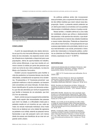 HENRIQUE OLIVEIRA DE AZEVEDO, GARDÊNIA OLIVEIRA DAVID DE AZEVEDO, GILTON ALVES ARAGÃO
BBahia anál. dados, Salvador, v. 25, n. 2, p.421-440, abr./jun. 2015 439
CONCLUSÃO
A partir da espacialização dos dados demons-
tra-se que há uma marcante diferença entre os dois
lados do eixo estudado, nos aspectos social, racial,
de infraestrutura implantada e disponível para suas
populações, oferta de oportunidades de trabalho,
entre outras diferenças, e que isso resulta em um
menor acesso à cidade por parte das pessoas que
vivem ao norte do eixo viário analisado, na área do
Miolo e do Subúrbio Ferroviário.
Existem poucos equipamentos para facilitar a
vida dos pedestres na travessia dessas vias de alta
velocidade, contabilizando-se apenas cinco sinalei-
poderiam melhorar a vida do pedestre, se tivessem
sido concebidas com essa intenção. Ao lado disso,
-
te, que não são atendidos por nenhum equipamento
que facilite a travessia da via estudada, que tem
23,5 km de extensão.
Assim, conclui-se que os equipamentos existentes
estão muito aquém das necessidades das pessoas
pedestre resulta em um incentivo ao uso, cada vez
maior, do veículo motorizado individual, único modo
franco de se deslocar por uma cidade tão agressiva
ao pedestre e ao ciclista, estando as pessoas menos
favorecidas e que não possuem carro com menos
direito de acesso aos benefícios de se viver em um
grande centro urbano.
As políticas públicas ainda não incorporaram
-
-
proporção. Assim, o presente estudo pretende ser
um alerta para todos os envolvidos com as questões
relacionadas à mobilidade urbana e à justiça social.
Nesse sentido, o trabalho alinha-se a uma visão
de mobilidade urbana que enfoca o deslocamento
das pessoas, e não apenas dos veículos, o que atual-
mente predomina na maioria das cidades brasileiras
e causa muitas distorções. Pretende-se disseminar
uma cultura mais humana, numa perspectiva em que
a pessoa seja tratada como prioridade, dando à rua a
sua real dimensão e uso social, priorizando o trans-
porte não motorizado e o transporte público, confor-
me as diretrizes da Política Nacional da Mobilidade
Urbana, expressas na Lei n° 12.587/12.
REFERÊNCIAS
ASSOCIAÇÃO BRASILEIRA DE NORMAS TÉCNICAS. NBR
9050:
equipamentos urbanos. Rio de Janeiro, 2004.
______.
Janeiro, 2001.
AZEVEDO, Henrique Oliveira de.
urbana para a Copa em Salvador. Ago. 2013. Disponível
em: <http://ruadegente.blogspot.com.br/2013/08/obras-de-
imobilidade-urbana-para-copa.html>. Acesso em: 30 abr. 2015.
BAHIA. Secretaria de Infraestrutura da Bahia.
: pesquisa de mobilidade na
Região Metropolitana de Salvador – 2012. Salvador: Seinfra,
2013.
BANCARIO ONLINE. Salvador tem maior população negra
Disponível em: <http://www.
bancariosrio.org.br/2013/ultimas-noticias/item/25008-salvador-
tem-maior-populacao-negra-do-pais-e-e-a-mais-discriminada>.
Acesso em: 27 fev. 2015.
BRASIL. Lei nº 9.503, de 23 de setembro de 1997. Institui
o Código de Trânsito Brasileiro
Federativa do Brasil. Brasília, DF, 24 set. 1997. Disponível em:
<http://www.planalto.gov.br/ccivil_03/leis/l9503.htm>. Acesso
em: 30 abr. 2015.
BRASIL. Constituição (1988). Constituição da República
Federativa do Brasil: Emendas Constitucionais de Revisão.
a do Brasil. Brasília,
DF, 5 out. 1988. Disponível em: <http://www.planalto.gov.br/
ccivil_03/constituicao/constituicao.htm>. Acesso em: 30 abr.
2015.
Foto 17
Passarela de São Cristóvão: muro segrega a parte
mais pobre da cidade
Fonte: Google Street View (2014).
 