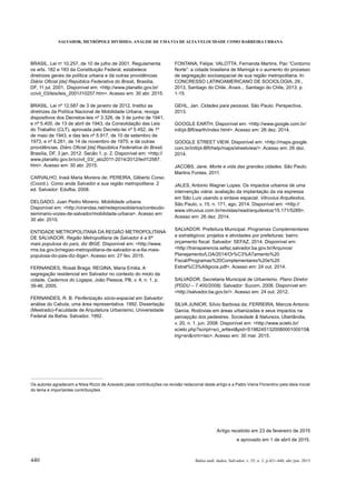 SALVADOR, METRÓPOLE DIVIDIDA: ANÁLISE DE UMA VIA DE ALTA VELOCIDADE COMO BARREIRA URBANA
440 Bahia anál. dados, Salvador, v. 25, n. 2, p.421-440, abr./jun. 2015
BRASIL. Lei no
10.257, de 10 de julho de 2001. Regulamenta
os arts. 182 e 183 da Constituição Federal, estabelece
diretrizes gerais da política urbana e dá outras providências.
, Brasília,
DF, 11 jul. 2001. Disponível em: <http://www.planalto.gov.br/
ccivil_03/leis/leis_2001/l10257.htm>. Acesso em: 30 abr. 2015.
BRASIL. Lei nº 12.587 de 3 de janeiro de 2012. Institui as
dispositivos dos Decretos-leis nº 3.326, de 3 de junho de 1941,
e nº 5.405, de 13 de abril de 1943, da Consolidação das Leis
do Trabalho (CLT), aprovada pelo Decreto-lei nº 5.452, de 1º
de maio de 1943, e das leis nº 5.917, de 10 de setembro de
providências. ,
Brasília, DF, 3 jan. 2012. Secão 1, p. 2. Disponível em: <http://
www.planalto.gov.br/ccivil_03/_ato2011-2014/2012/lei/l12587.
htm>. Acesso em: 30 abr. 2015.
(Coord.). Como anda Salvador e sua região metropolitana. 2
ed. Salvador: Edufba, 2008.
DELGADO, Juan Pedro Moreno. Mobilidade urbana.
Disponível em: <http://cirandas.net/redeprosolidarios/conteudo-
seminario-vozes-de-salvador/mobilidade-urbana>. Acesso em:
30 abr. 2015.
ENTIDADE METROPOLITANA DA REGIÃO METROPOLITANA
DE SALVADOR. Região Metropolitana de Salvador é a 6ª
. Disponível em: <http://www.
rms.ba.gov.br/regiao-metropolitana-de-salvador-e-a-6a-mais-
populosa-do-pais-diz-ibge>. Acesso em: 27 fev. 2015.
segregação residencial em Salvador no contexto do miolo da
cidade. Cadernos do Logepa, João Pessoa, PB, v. 4, n. 1, p.
39-46, 2005.
FERNANDES, R. B. Periferização sócio-espacial em Salvador:
análise do Cabula, uma área representativa. 1992. Dissertação
(Mestrado)-Faculdade de Arquitetura Urbanismo, Universidade
Federal da Bahia, Salvador, 1992.
e o aumento do processo
de segregação socioespacial de sua região metropolitana. In:
CONCRESSO LATINOAMERICANO DE SOCIOLOGIA, 29.,
2013, Santiago do Chile. Anais... Santiago do Chile, 2013. p.
1-15.
GEHL, Jan. Cidades para pessoas. São Paulo: Perspectiva,
2013.
GOOGLE EARTH. Disponível em: <http://www.google.com.br/
intl/pt-BR/earth/index.html>. Acesso em: 26 dez. 2014.
GOOGLE STREET VIEW. Disponível em: <http://maps.google.
com.br/intl/pt-BR/help/maps/streetview/>. Acesso em: 26 dez.
2014.
JACOBS, Jane. Morte e vida das grandes cidades. São Paulo:
Martins Fontes, 2011.
JALES, Antonio Wagner Lopes. Os impactos urbanos de uma
intervenção viária: avaliação da implantação da via expressa
em São Luís usando a sintaxe espacial. ,
São Paulo, v. 15, n. 171, ago. 2014. Disponível em: <http://
www.vitruvius.com.br/revistas/read/arquitextos/15.171/5289>.
Acesso em: 26 dez. 2014.
SALVADOR. Prefeitura Municipal. Programas Complementares
e estratégicos: projetos e atividades por prefeituras: bairro
. Salvador: SEFAZ, 2014. Disponível em:
<http://transparencia.sefaz.salvador.ba.gov.br/Arquivos/
Planejamento/LOA/2014/Or%C3%A7amento%20
Fiscal/Programas%20Complementares%20e%20
Estrat%C3%A9gicos.pdf>. Acesso em: 24 out. 2014.
SALVADOR. Secretaria Municipal de Urbanismo. Plano Diretor
Salvador: Sucom, 2008. Disponível em:
<http://salvador.ba.gov.br/>. Acesso em: 24 out. 2012.
Garcia. Rodovias em áreas urbanizadas e seus impactos na
percepção dos pedestres. Sociedade & Natureza, Uberlândia,
v. 20, n. 1, jun. 2008. Disponível em: <http://www.scielo.br/
scielo.php?script=sci_arttext&pid=S198245132008000100015&
lng=en&nrm=iso>. Acesso em: 30 mar. 2015.
Artigo recebido em 23 de fevereiro de 2015
e aprovado em 1 de abril de 2015.
Os autores agradecem a Nísia Rizzo de Azevedo pelas contribuições na revisão redacional deste artigo e a Pablo Vieira Florentino pela ideia inicial
do tema e importantes contribuições
 