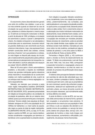 SALVADOR, METRÓPOLE DIVIDIDA: ANÁLISE DE UMA VIA DE ALTA VELOCIDADE COMO BARREIRA URBANA
422 Bahia anál. dados, Salvador, v. 25, n. 2, p.421-440, abr./jun. 2015
INTRODUÇÃO
O crescimento urbano desordenado tem gerado
-
na mais evidente quando se observam as vias de
circulação nas quais veículos motorizados de todo
tipo, pedestres e ciclistas disputam o mesmo espa-
ço. O estímulo ao transporte motorizado no Brasil,
a partir da década de 1950, privilegiou a circulação
de automóveis e passou a pautar o planejamento
urbano. As cidades começaram a ser planejadas e
construídas para os automóveis, buscando reduzir
urbanos e interurbanos. Logo, vias expressas foram
também construídas dentro das cidades, criando
barreiras e fazendo “com que pedestres e ciclistas,
os mais frágeis na disputa pelo espaço de circula-
ção e tradicionalmente prejudicados pelas políticas
conservadoras do planejamento de transportes, te-
Mais de 50 anos após o boom automobilístico
brasileiro, a discussão a respeito da mobilidade
urbana nas grandes metrópoles ganha relevância
ainda maiorante a necessidade de se construírem
cidades com melhor qualidade de vida, a partir de
um enfoque mais humano e menos segregador, ra-
cial e espacialmente.
Salvador, por exemplo, que comanda a sexta
maior região metropolitana brasileira (ENTIDADE
METROPOLITANA DA REGIÃO METROPOLITA-
NA DE SALVADOR, 2015), apresenta precariedade
em relação ao transporte público e às condições de
circulação de pedestres, além de um sistema viário
voltado quase que exclusivamente para o transporte
individual. Terceira cidade mais populosa do Brasil,
Salvador abrigava em 2010 uma população de 2,9
milhões de habitantes e a maior parte da popula-
ção negra ou parda do total da região metropolita-
na ( 2015), ou seja, 51,7% dos
negros e pardos da RMS, em sua maioria desfavo-
recidos socialmente e segregados por barreiras ur-
banísticas como a apresentada no presente estudo.
Com relação à ocupação, Salvador caracteriza-
va-se, inicialmente, como uma cidade que se desen-
volveu, predominantemente, nas cumeadas, pois
está localizada em uma espécie de planalto erodido,
no qual ocorreu a ocupação inicial, deixando preser-
vados os vales verdes. Com o crescimento urbano e
a valorização dos modos individuais motorizados de
deslocamento, novas vertentes foram criadas, com a
construção das avenidas de vale e, em muitos casos,
a ocupação das encostas por moradias precárias.
Nesse processo de crescimento, pode-se perceber
hoje uma cidade dividida: duas regiões com carac-
terísticas sociais muito distintas, marcadas por uma
zona nobre na orla oceânica, ponteada por alguns
bolsões de pobreza, e uma zona pobre no Miolo e
na orla da Baía de Todos os Santos (BTS).
assim a divisão na forma de desenvolvimento da
dos anos 1940, mas, nos anos 1950, começaram
a expansão horizontal e a segregação urbana em
Salvador, transformando-o na área de maior ex-
pressão do processo de periferização sócio-espa-
O sistema viário principal de Salvador é formado
por avenidas de vale de alta velocidade que, mui-
tas vezes, dividem cumeadas e bairros, facilitando
a vida de quem tem carro, visto que os proprietários
de carro individual, quando não enfrentam conges-
tionamento, deslocam-se rapidamente por todo o
perímetro urbano, ao menos de ponto a ponto de
seus principais interesses, que normalmente estão
na faixa atlântica da cidade.
A parte do Miolo e a orla da BTS, por sua vez,
não estão estruturadas da mesma forma, apresen-
tam ocupação e arruamentos mais precários. O
deslocamento da maioria de sua população é feito
padrão mínimo de qualidade e o serviço de trans-
porte coletivo tem preços altos, serviço ruim, irre-
gularidade de horários e rotas muito longas com
-
cipalmente, de pessoas menos favorecidas.
 