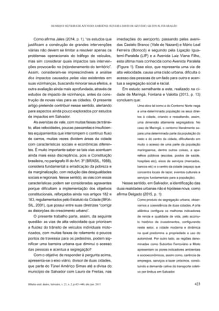 HENRIQUE OLIVEIRA DE AZEVEDO, GARDÊNIA OLIVEIRA DAVID DE AZEVEDO, GILTON ALVES ARAGÃO
BBahia anál. dados, Salvador, v. 25, n. 2, p.421-440, abr./jun. 2015 423
viárias não devem se limitar a resolver apenas os
problemas operacionais do tráfego de veículos,
mas sim considerar quais impactos tais interven-
Assim, consideram-se imprescindíveis a análise
dos impactos causados pelas vias existentes em
suas vizinhanças, buscando minorar seus efeitos, e
outra avaliação ainda mais aprofundada, através de
estudos de impacto de vizinhança, antes da cons-
trução de novas vias para as cidades. O presente
artigo pretende contribuir nesse sentido, alertando
para aspectos ainda pouco explorados por estudos
de impactos em Salvador.
As avenidas de vale, com muitas faixas de trânsi-
-
de carros, muitas vezes dividem áreas da cidade
com características sociais e econômicas diferen-
tes. É muito importante saber se tais vias acentuam
ainda mais essa discrepância, pois a Constituição
brasileira, no parágrafo III do Art. 3º (BRASIL, 1988),
considera fundamental a erradicação da pobreza e
da marginalização, com redução das desigualdades
sociais e regionais. Nesse sentido, as vias com essas
características podem ser consideradas agravantes
constitucionais, reforçados ainda nos artigos 182 e
183, regulamentados pelo Estatuto da Cidade (BRA-
SIL, 2001), que possui entre suas diretrizes “corrigir
O presente trabalho parte, assim, da seguinte
questão: as vias de alta velocidade que priorizam
-
rizados, com muitas faixas de rolamento e poucos
pontos de travessia para os pedestres, podem sig-
das pessoas e acentua a segregação?
Com o objetivo de responder à pergunta acima,
apresenta-se o eixo viário, divisor de duas cidades,
que parte do Túnel Américo Simas até a divisa do
município de Salvador com Lauro de Freitas, nas
imediações do aeroporto, passando pelas aveni-
das Castelo Branco (Vale de Nazaré) e Mário Leal
Ferreira (Bonocô) e seguindo pela Ligação Igua-
temi-Paralela (LIP) e a Avenida Luiz Viana Filho,
esta última mais conhecida como Avenida Paralela
(Figura 1). Esse eixo, que representa uma via de
acesso das pessoas de um lado para outro e acen-
tua a segregação social e racial.
Em estudo semelhante a este, realizado na ci-
dade de Maringá, Fontana e Valotta (2013, p. 13)
concluem que:
Uma obra tal como a do Contorno Norte nega
a uma determinada população os seus direi-
tos à cidade, criando e ressaltando, assim,
uma dimensão altamente segregadora. No
caso de Maringá, o contorno literalmente se-
para uma determinada parte da população do
muito o acesso de uma parte da população
maringaense, dentre outras coisas, a apa-
relhos públicos (escolas, postos de saúde,
hospitais etc), eixos de serviços (mercados,
bancos etc) e o centro da cidade (espaço que
concentra locais de lazer, eventos culturais e
serviços fundamentais para a população).
duas realidades urbanas não é hipótese nova, como
Como produto da segregação urbana, obser-
vamos a coexistência de duas cidades. A orla
de renda e qualidade de vida, pelo acúmu-
neste setor, a cidade moderna e dinâmica
na qual predomina a propriedade e uso do
automóvel. Por outro lado, as regiões deno-
minadas como Subúrbio Ferroviário e Miolo
apresentam os piores indicadores ambientais
e socioeconômicos, assim como, carência de
empregos, serviços e lazer próximos, consti-
tuindo a demanda cativa do transporte coleti-
vo por ônibus em Salvador.
 
