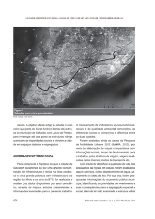 SALVADOR, METRÓPOLE DIVIDIDA: ANÁLISE DE UMA VIA DE ALTA VELOCIDADE COMO BARREIRA URBANA
424 Bahia anál. dados, Salvador, v. 25, n. 2, p.421-440, abr./jun. 2015
Assim, o objetivo deste artigo é estudar o eixo
viário que parte do Túnel Américo Simas até a divi-
sa do município de Salvador com Lauro de Freitas,
para investigar até que ponto as estruturas viárias
acentuam as disparidades sociais e dividem a cida-
de em espaços distintos e segregados.
ABORDAGEM METODOLÓGICA
Para comprovar a hipótese de que a cidade de
Salvador caracteriza-se por uma grande concen-
tração de infraestrutura e renda na faixa oceâni-
ca e uma grande pobreza sem infraestrutura na
região do Miolo e na orla da BTS, foi realizada a
análise dos dados disponíveis por setor censitá-
rio, através de mapas, estudos preexistentes e
informações levantadas para o presente trabalho.
O mapeamento de indicadores socioeconômicos,
raciais e de qualidade ambiental demonstrou as
diferenças sociais e comprovou a diferença entre
as duas cidades.
Foram avaliados ainda os dados da Pesquisa
de Mobilidade Urbana 2012 (BAHIA, 2013), por
meio da elaboração de mapas comparativos com
informações sociais, tempo de deslocamento para
o trabalho, polos atrativos de viagem, viagens reali-
zadas pelos diversos modos de transporte etc.
populações da região em estudo, foram analisados
alguns serviços, como abastecimento de água, sa-
neamento e coleta de lixo. Por sua vez, foram pes-
quisadas informações do orçamento público muni-
suas consequências para a segregação espacial e
social, além de ter sido examinada a estrutura viária
Figura 1
Salvador com a via a ser estudada
Fonte: Google Earth (2014).
 