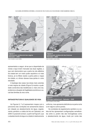 SALVADOR, METRÓPOLE DIVIDIDA: ANÁLISE DE UMA VIA DE ALTA VELOCIDADE COMO BARREIRA URBANA
426 Bahia anál. dados, Salvador, v. 25, n. 2, p.421-440, abr./jun. 2015
apresentados a seguir, vê-se que a disparidade de
renda e raça é bem marcada nas duas regiões, o
que vem demonstrar que a parte da orla atlântica
da cidade tem um maior poder aquisitivo e é mais
branca, já no Miolo reside a parte pobre e negra
da cidade, e o divisor dessas duas partes é o eixo
estudado.
A tipologia das casas nas áreas mais carentes
e mais negras da cidade (Figura 5) mostra a quali-
dade construtiva das residências e, mais uma vez,
evidencia a situação de fragilidade econômica e so-
cial das famílias do eixo norte.
INFRAESTRUTURA E QUALIDADE DE VIDA
As Figuras 6, 7 e 8 apresentam mapas com o
panorama das condições de saneamento básico
em relação ao abastecimento de água, esgota-
mento sanitário e coleta de lixo em Salvador, em
2008. É possível concluir, a partir da Figura 6, que
o abastecimento de água na cidade é relativamente
e em alguns outros pontos.
As condições de esgotamento sanitário e a co-
-
tes entre si, porém não são homogêneas como
o abastecimento de água, muito por conta das
Figura 5
Tipologia habitacional – Salvador – 2000
Fonte: Carvalho e outros (2008).
 