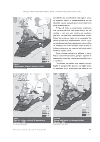 HENRIQUE OLIVEIRA DE AZEVEDO, GARDÊNIA OLIVEIRA DAVID DE AZEVEDO, GILTON ALVES ARAGÃO
BBahia anál. dados, Salvador, v. 25, n. 2, p.421-440, abr./jun. 2015 427
do eixo viário, devido às vias estreitas e de alta de-
clividade, o que é agravado pelo baixo investimento
público nesses locais.
A Figura 9 ilustra o percentual de residências
que não têm calçadas para deslocamento dos pe-
precárias da área norte, bem semelhante à distri-
buição de renda per capita e à precariedade das
ofertas dos serviços de saneamento básico. A con-
centração das manchas mais escuras (menor oferta
de infraestrutura) ocorre no setor acima do eixo de
tráfego, exatamente nos mesmos bairros de predo-
minância negra e pobre.
Seguindo essa mesma linha, a Figura 10 identi-
referências comerciais e turísticas disponíveis para
a população.
Constata-se que existe uma elevada concen-
tração de equipamentos públicos na região abaixo
do eixo viário. Logo, a população que reside acima
Figura 6
Abastecimento de água – Salvador – 2000
Fonte: Carvalho e outros (2008).
Figura 7
Mapa das regiões com rede de esgotamento
Salvador – 2000
Fonte: Carvalho e outros (2008).
Figura 8
Regularidade do serviço de coleta de lixo
Salvador – 2000
Fonte: Carvalho e outros (2008).
 