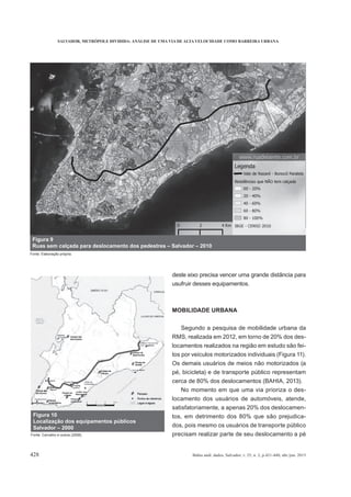 SALVADOR, METRÓPOLE DIVIDIDA: ANÁLISE DE UMA VIA DE ALTA VELOCIDADE COMO BARREIRA URBANA
428 Bahia anál. dados, Salvador, v. 25, n. 2, p.421-440, abr./jun. 2015
deste eixo precisa vencer uma grande distância para
usufruir desses equipamentos.
MOBILIDADE URBANA
Segundo a pesquisa de mobilidade urbana da
RMS, realizada em 2012, em torno de 20% dos des-
locamentos realizados na região em estudo são fei-
tos por veículos motorizados individuais (Figura 11).
Os demais usuários de meios não motorizados (a
pé, bicicleta) e de transporte público representam
cerca de 80% dos deslocamentos (BAHIA, 2013).
No momento em que uma via prioriza o des-
locamento dos usuários de automóveis, atende,
satisfatoriamente, a apenas 20% dos deslocamen-
tos, em detrimento dos 80% que são prejudica-
dos, pois mesmo os usuários de transporte público
precisam realizar parte de seu deslocamento a pé
Figura 9
Ruas sem calçada para deslocamento dos pedestres – Salvador – 2010
Fonte: Elaboração própria.
Figura 10
Localização dos equipamentos públicos
Salvador – 2000
Fonte: Carvalho e outros (2008).
 