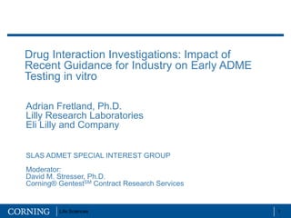 Drug Interaction Investigations: Impact of
Recent Guidance for Industry on Early ADME
Testing in vitro

Adrian Fretland, Ph.D.
Lilly Research Laboratories
Eli Lilly and Company


SLAS ADMET SPECIAL INTEREST GROUP
Moderator:
David M. Stresser, Ph.D.
Corning® GentestSM Contract Research Services


         Life Sciences                          1
 