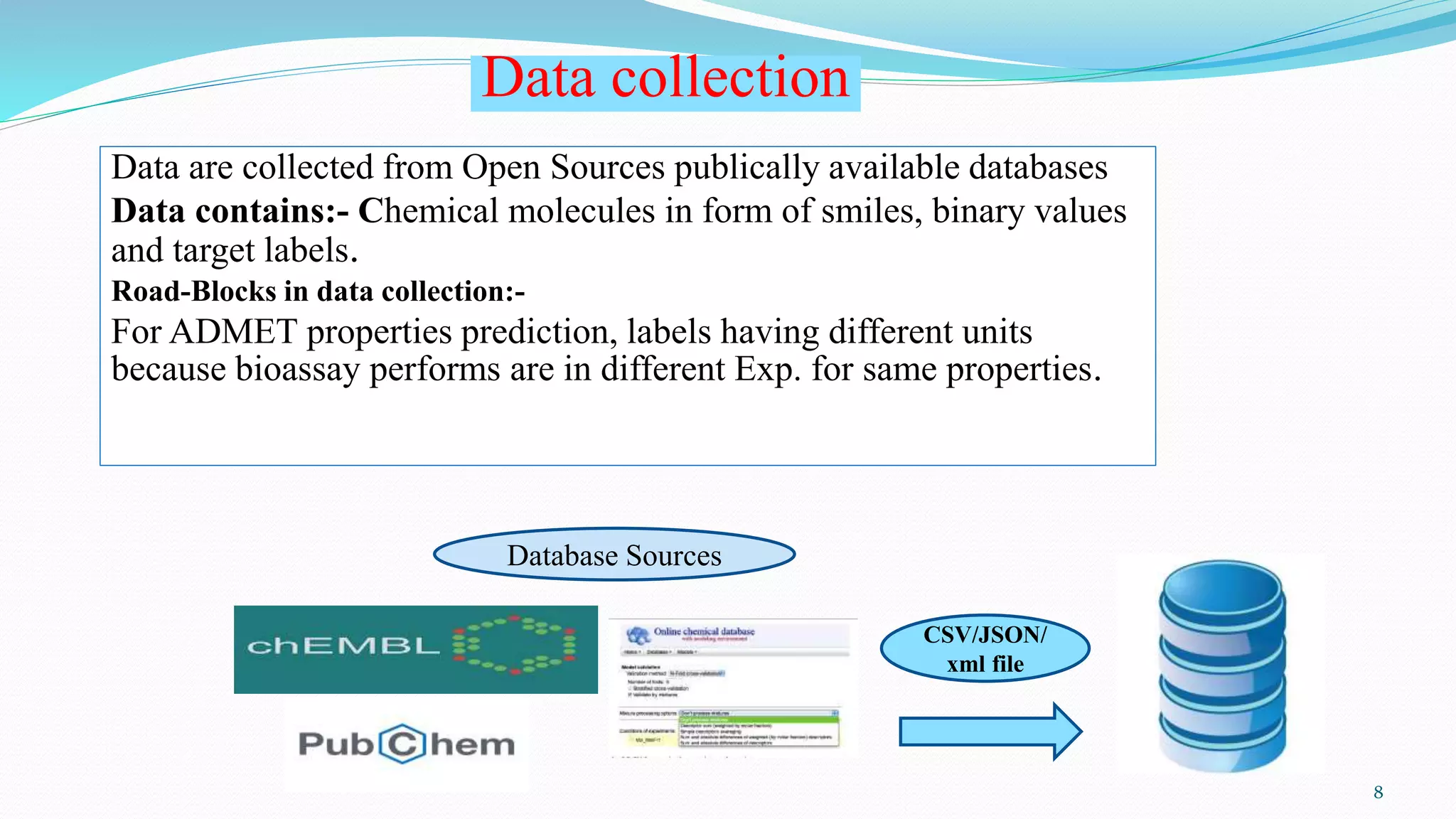 Data collection
Data are collected from Open Sources publically available databases
Data contains:- Chemical molecules in form of smiles, binary values
and target labels.
Road-Blocks in data collection:-
For ADMET properties prediction, labels having different units
because bioassay performs are in different Exp. for same properties.
CSV/JSON/
xml file
Database Sources
8
 