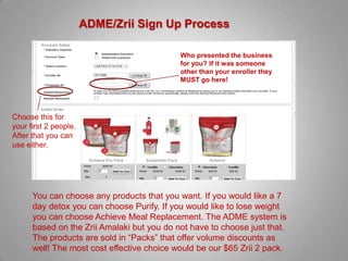 ADME/Zrii Sign Up Process

                                            Who presented the business
                                            for you? If it was someone
                                            other than your enroller they
                                            MUST go here!




Choose this for
your first 2 people.
After that you can
use either.




      You can choose any products that you want. If you would like a 7
      day detox you can choose Purify. If you would like to lose weight
      you can choose Achieve Meal Replacement. The ADME system is
      based on the Zrii Amalaki but you do not have to choose just that.
      The products are sold in “Packs” that offer volume discounts as
      well! The most cost effective choice would be our $65 Zrii 2 pack.
 