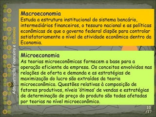 /17 Macroeconomia Estuda a estrutura institucional do sistema bancário, intermediários financeiros, o tesouro nacional e as políticas econômicas de que o governo federal dispõe para controlar satisfatoriamente o nível de atividade econômica dentro da Economia. Microeconomia As teorias microeconômicas fornecem a base para a operação eficiente da empresa. Os conceitos envolvidos nas relações de oferta e demanda e as estratégias de maximização do lucro são extraídos da teoria microeconômica. Questões relativas à composição de fatores produtivos, níveis ‘ótimos’ de vendas e estratégias de determinação de preço do produto são todas afetadas por teorias no nível microeconômico. Administração Financeira e  Economia 