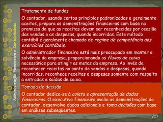 /17 Tratamento de fundos O contador, usando certos princípios padronizados e geralmente aceitos, prepara as demonstrações financeiras com base na premissa de que as receitas devem ser reconhecidas por ocasião das vendas e as despesas, quando incorridas. Este método contábil é geralmente chamado de  regime de competência dos exercícios contábeis . O administrador financeiro está mais preocupado em manter a solvência da empresa, proporcionando os  fluxos de caixa  necessários para atingir as metas da empresa. Ao invés de reconhecer receitas no ponto de vendas e despesas, quando incorridas, reconhece receitas e despesas somente com respeito a entradas e saídas de caixa. Administração Financeira e  Contabilidade Tomada de decisão O contador dedica-se à  coleta e apresentação de dados financeiros . O executivo financeiro avalia as demonstrações do contador, desenvolve dados adicionais e  toma decisões  com base em análises subseqüentes. 