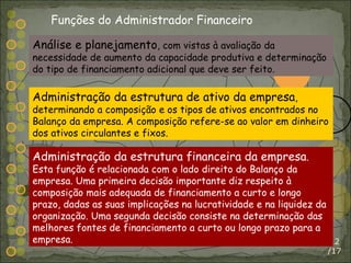 /17 Análise e planejamento , com vistas à avaliação da necessidade de aumento da capacidade produtiva e determinação do tipo de financiamento adicional que deve ser feito. Administração da estrutura de ativo da empresa , determinando a composição e os tipos de ativos encontrados no Balanço da empresa. A composição refere-se ao valor em dinheiro dos ativos circulantes e fixos. Administração da estrutura financeira da empresa . Esta função é relacionada com o lado direito do Balanço da empresa. Uma primeira decisão importante diz respeito à composição mais adequada de financiamento a curto e longo prazo, dadas as suas implicações na lucratividade e na liquidez da organização. Uma segunda decisão consiste na determinação das melhores fontes de financiamento a curto ou longo prazo para a empresa. Funções do Administrador Financeiro 