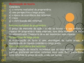 /17 Maximização da receita Considera o retorno realizável do proprietário; uma perspectiva a longo prazo; a época de ocorrência dos retornos; risco; a distribuição dos retornos. Retorno realizável do proprietário O preço de mercado da ação – e não os lucros – é que reflete a riqueza do proprietário numa empresa, num dado momento. A meta do administrador financeiro deve ser maximizar essa riqueza. Perspectivas de longo prazo A maximização do lucro é uma abordagem de curto prazo. A maximização da riqueza considera o longo prazo. Época de ocorrência dos retornos A maximização da receita reconhece que os empresários,  coeteris   paribus , preferem perceber retornos  mais cedo . Esta preferência está refletida no preço da ação, e não nos lucros. 