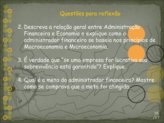 /17 Questões para reflexão Descreva a relação geral entre Administração Financeira e Economia e explique como o administrador financeiro se baseia nos princípios de Macroeconomia e Microeconomia. É verdade que “se uma empresa for lucrativa sua sobrevivência está garantida”? Explique. Qual é a meta do administrador financeiro? Mostre como se comprova que a meta foi atingida. 