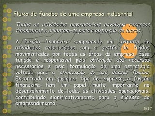 /17 Fluxo de fundos de uma empresa industrial Todas as atividades empresariais envolvem recursos financeiros e orientam-se para a obtenção de lucros. A função financeira compreende um conjunto de atividades relacionadas com a gestão de fundos movimentados por todas as áreas da empresa. Essa função é responsável pela  obtenção dos recursos  necessários e pela formulação de uma estratégia voltada para a  otimização do uso desses fundos . Encontrada em qualquer tipo de empresa, a função financeira tem um papel muito importante no desenvolvimento de todas as atividades operacionais, contribuindo significativamente para o sucesso do empreendimento. 