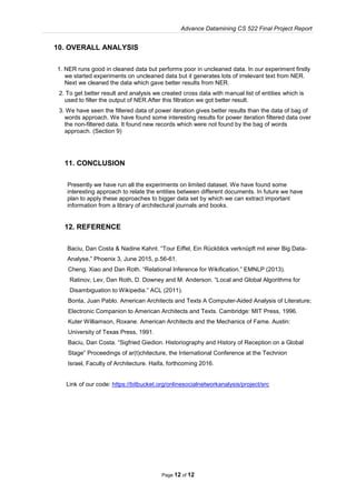 Advance Datamining CS 522 Final Project Report
Page 12 of 12
10. OVERALL ANALYSIS
1. NER runs good in cleaned data but performs poor in uncleaned data. In our experiment firstly
we started experiments on uncleaned data but it generates lots of irrelevant text from NER.
Next we cleaned the data which gave better results from NER.
2. To get better result and analysis we created cross data with manual list of entities which is
used to filter the output of NER.After this filtration we got better result.
3. We have seen the filtered data of power iteration gives better results than the data of bag of
words approach. We have found some interesting results for power iteration filtered data over
the non-filtered data. It found new records which were not found by the bag of words
approach. (Section 9)
11. CONCLUSION
Presently we have run all the experiments on limited dataset. We have found some
interesting approach to relate the entities between different documents. In future we have
plan to apply these approaches to bigger data set by which we can extract important
information from a library of architectural journals and books.
12. REFERENCE
Baciu, Dan Costa & Nadine Kahnt. “Tour Eiffel, Ein Rückblick verknüpft mit einer Big Data-
Analyse,” Phoenix 3, June 2015, p.56-61.
Cheng, Xiao and Dan Roth. “Relational Inference for Wikification.” EMNLP (2013).
Ratinov, Lev, Dan Roth, D. Downey and M. Anderson. “Local and Global Algorithms for
Disambiguation to Wikipedia.” ACL (2011).
Bonta, Juan Pablo. American Architects and Texts A Computer-Aided Analysis of Literature;
Electronic Companion to American Architects and Texts. Cambridge: MIT Press, 1996.
Kuter Williamson, Roxane. American Architects and the Mechanics of Fame. Austin:
University of Texas Press, 1991.
Baciu, Dan Costa. “Sigfried Giedion. Historiography and History of Reception on a Global
Stage” Proceedings of ar(t)chitecture, the International Conference at the Technion
Israel, Faculty of Architecture. Haifa, forthcoming 2016.
Link of our code: https://bitbucket.org/onlinesocialnetworkanalysis/project/src
 