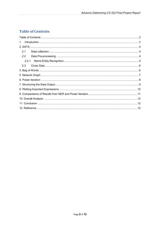 Advance Datamining CS 522 Final Project Report
Page 2 of 12
Table of Contents
Table of Contents....................................................................................................................................2
1. Introduction ......................................................................................................................................3
2. DATA...................................................................................................................................................4
2.1 Data collection.........................................................................................................................4
2.2 Data Pre-processing ...............................................................................................................4
2.2.1 Name Entity Recognition.....................................................................................................4
2.3 Cross Data ..............................................................................................................................6
3. Bag of Words ......................................................................................................................................6
5. Network Graph....................................................................................................................................7
6. Power iteration ....................................................................................................................................8
7. Structuring the Data Output ................................................................................................................9
8. Plotting Important Expressions .........................................................................................................10
9. Comparisions of Results from NER and Power Iteration..................................................................11
10. Overall Analysis ..............................................................................................................................12
11. Conclusion ......................................................................................................................................12
12. Reference........................................................................................................................................12
 
