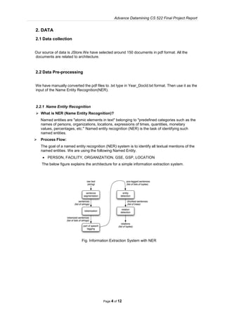 Advance Datamining CS 522 Final Project Report
Page 4 of 12
2. DATA
2.1 Data collection
Our source of data is JStore.We have selected around 150 documents in pdf format. All the
documents are related to architecture.
2.2 Data Pre-processing
We have manually converted the pdf files to .txt type in Year_DocId.txt format. Then use it as the
input of the Name Entity Recognition(NER).
2.2.1 Name Entity Recognition
 What is NER (Name Entity Recognition)?
Named entities are "atomic elements in text" belonging to "predefined categories such as the
names of persons, organizations, locations, expressions of times, quantities, monetary
values, percentages, etc." Named entity recognition (NER) is the task of identifying such
named entities.
 Process Flow:
The goal of a named entity recognition (NER) system is to identify all textual mentions of the
named entities. We are using the following Named Entity.
 PERSON, FACILITY, ORGANIZATION, GSE, GSP, LOCATION
The below figure explains the architecture for a simple information extraction system.
Fig. Information Extraction System with NER
 