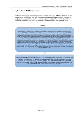 Advance Datamining CS 522 Final Project Report
Page 5 of 12
 Implementation of NER in our project:
NER is the first data pre-processing step in our project. The output of NER is the main source
of data for our experiments. But NER contains many irrelevant data which is not important for
us. So as a remedy we have created a list of data (cross data) to filter the output of NER and
to use it as the source data in our code. Below is the sample result from our NER code:
Source
The Correlation of Literature with Architecture Author(s): Francis Shoemaker Source: College Art Journal, Vol. 9, No. 2
(Winter, 1949-1950), pp. 181-186 Published by: College Art Association Stable URL: http://www.jstor.org/stable/772993
Accessed: 01-05-2016 23:14 UTC Your use of the JSTOR archive indicates your acceptance of the Terms & Conditions of Use,
available at http://about.jstor.org/terms JSTOR is a not-for-profit service that helps scholars, researchers, and students
discover, use, and build upon a wide range of content in a trusted digital archive. We use information technology and tools to
increase productivity and facilitate new forms of scholarship. For more information about JSTOR, please contact
support@jstor.org. College Art Association, Taylor & Francis, Ltd. are collaborating with JSTOR to digitize, preserve and
extend access to College Art Journal This content downloaded from 216.47.136.20 on Sun, 01 May 2016 23:14:25 UTC All use
subject to http://about.jstor.org/terms THE CORRELATION OF LITERATURE WITH ARCHITECTURE' By Francis Shoemaker
AMONG writers and critics of architecture, I am not alone in the fact that I am not a professional architect and can make no
claim for special knowledge in this field. But for the past six months I have lived in a house which Mrs. Shoemaker and I
helped to design and build. Some interesting things have happened in that time. Two five-year-old girls came to the door un-
invited and said, "This is a pretty house; may we come in ?" A Columbia University professor said, "This house implies a whole
new way of looking at life."
(lp0 (lp1 (VPERSON p2 VFrancis Shoemaker p3 tp4 a(VORGANIZATION p5 VCollege Art Journal p6 tp7
aa(lp8 (VORGANIZATION p9 VCollege Art Association p10 tp11 aa(lp12 (VORGANIZATION p13
VCollege Art Association , Taylor & Francis , Ltd. p14 tp15 a(VORGANIZATION p16 VCollege Art
Journal p17 tp18 a(VPERSON p19 VFrancis Shoemaker p20 tp21 a(VPERSON p22 VShoemaker p23
tp24 a(VORGANIZATION p25 VColumbia University p26 tp27 aa.
 