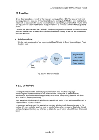 Advance Datamining CS 522 Final Project Report
Page 6 of 12
2.3 Cross Data
Cross Data is used as a remedy of the irrelevant text output from NER. The issue of irrelevant
text output occurred because of the uncleaned source text inputs. In NER we have tried to clean
it as much as possible but it was not possible to clean it completely due to the high volume of the
text input. Hence we created two lists of required entities to compare it with the NER output and
filter it.
Two lists that we have used are – Architect names and Organisations names. We have created it
manually. Hence there is always a scope of improvement in filtering as we can add more names
gradually with time.
 Main Source Data:
It is the main source data of our experiments (Bag of Words, N-Gram, Network Graph, Power
iteration, etc).
Fig. Source data to our code
3. BAG OF WORDS
The bag-of-words model is a simplifying representation used in natural language
processing and information retrieval (IR). In this model, a text (such as a sentence or a
document) is represented as the bag (multiset) of its words, disregarding grammar and even
word order but keeping multiplicity.
Here we get the list of the words with frequencies which is useful to find out the most frequent or
important terms in the documents.
In our project we have used this approach to compare with the result of power iteration of the
entities. We have plotted a graph on year vs count of edges where one set of data is the filtered
entities after power iteration and other set of data is the bag of words without filtration (Discussed
later)
Raw
Input
NER
Cross
Data
Source
Code
Bag of Words
N – Gram
Network Graph
Power iteration
 