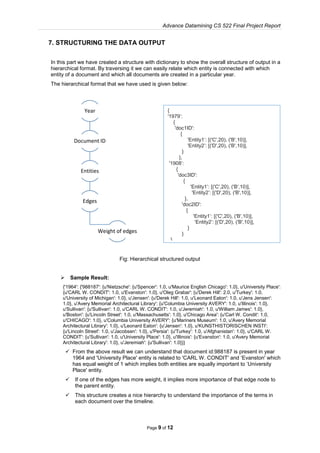Advance Datamining CS 522 Final Project Report
Page 9 of 12
7. STRUCTURING THE DATA OUTPUT
In this part we have created a structure with dictionary to show the overall structure of output in a
hierarchical format. By traversing it we can easily relate which entity is connected with which
entity of a document and which all documents are created in a particular year.
The hierarchical format that we have used is given below:
Fig: Hierarchical structured output
 Sample Result:
{'1964': {'988187': {u'Nietzsche': {u'Spencer': 1.0, u'Maurice English Chicago': 1.0}, u'University Place':
{u'CARL W. CONDIT': 1.0, u'Evanston': 1.0}, u'Oleg Grabar': {u'Derek Hill': 2.0, u'Turkey': 1.0,
u'University of Michigan': 1.0}, u'Jensen': {u'Derek Hill': 1.0, u'Leonard Eaton': 1.0, u'Jens Jensen':
1.0}, u'Avery Memorial Architectural Library': {u'Columbia University AVERY': 1.0, u'Illinois': 1.0},
u'Sullivan': {u'Sullivan': 1.0, u'CARL W. CONDIT': 1.0, u'Jeremiah': 1.0, u'William James': 1.0},
u'Boston': {u'Lincoln Street': 1.0, u'Massachusetts': 1.0}, u'Chicago Area': {u'Carl W. Condit': 1.0,
u'CHICAGO': 1.0}, u'Columbia University AVERY': {u'Mariners Museum': 1.0, u'Avery Memorial
Architectural Library': 1.0}, u'Leonard Eaton': {u'Jensen': 1.0}, u'KUNSTHISTORISCHEN INSTI':
{u'Lincoln Street': 1.0, u'Jacobsen': 1.0}, u'Persia': {u'Turkey': 1.0, u'Afghanistan': 1.0}, u'CARL W.
CONDIT': {u'Sullivan': 1.0, u'University Place': 1.0}, u'Illinois': {u'Evanston': 1.0, u'Avery Memorial
Architectural Library': 1.0}, u'Jeremiah': {u'Sullivan': 1.0}}}
 From the above result we can understand that document id:988187 is present in year
1964 and 'University Place' entity is related to 'CARL W. CONDIT' and ‘Evanston' which
has equal weight of 1 which implies both entities are equally important to ‘University
Place' entity.
 If one of the edges has more weight, it implies more importance of that edge node to
the parent entity.
 This structure creates a nice hierarchy to understand the importance of the terms in
each document over the timeline.
Year
Document ID
Entities
Edges
Weight of edges
{
'1979’:
{
'doc1ID':
{
'Entity1’: [('C',20), ('B',10)],
'Entity2’: [('D',20), ('B',10)],
}
},
'1908’:
{
'doc3ID':
{
'Entity1’: [('C',20), ('B',10)],
'Entity2’: [('D',20), ('B',10)],
},
'doc2ID':
{
'Entity1’: [('C',20), ('B',10)],
'Entity2’: [('D',20), ('B',10)],
}
}
}
 