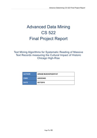 Advance Datamining CS 522 Final Project Report
Page 1 of 12
Advanced Data Mining
CS 522
Final Project Report
Text Mining Algorithms for Systematic Reading of Massive
Text Records measuring the Cultural Impact of Historic
Chicago High-Rise
AUTHOR ARNAB MUKHOPADHYAY
CWID A20353463
DATE 05/7/2016
 