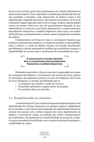 38
FINANÇAS
EMPRESARIAIS
técnica a ser exercida, porém não se preocupam com a função administrativa
financeira da empresa. Esses empresários acreditam que, produzindo bens de
alta qualidade e demanda, estão dispensados de dedicar tempo à boa
administração, relegando esta tarefa a funcionários sem preparo, ao invés de
contratarem alguém apto para fazê-lo em seu lugar. Empresa alguma poderá
crescer ou mesmo sobreviver, sem um gerenciamento adequado na área
administrativa. É essencial a essa função administrativa o conhecimento dos
procedimentos financeiros e contábeis disponíveis, bem como a sua melhor
utilização para o acompanhamento, controle, ajuste e projeção dos resultados
da empresa.
O demonstrativo do Fluxo de Caixa é o instrumento financeiro que
permite ao administrador monitorar a evolução do equilíbrio ou desequilíbrio
entre a entrada e a saída de dinheiro durante um período determinado,
possibilitando a adoção antecipada de medidas que possibilitem assegurar a
disponibilidade de recursos para o atendimento das necessidades de caixa.
Elaborado em períodos, o fluxo de caixa deve compreender um resumo
do cronograma das despesas e investimentos, das receitas previstas e épocas
de realizações, dos pagamentos parciais ou totais de obrigações, bem como
de novas obrigações a contratar, possibilitando prever:
• As projeções das entradas e saídas de recursos;
• Os períodos deficitários e superavitários da projeção;
• Os resultados finais por períodos.
1.1 Estabelecendo os controles
A administração do Caixa constitui ferramenta fundamental para a boa
administração dos recursos financeiros em qualquer empresa, independente
de seu tamanho. A previsão de caixa preparada pelo administrador financeiro
somente terá sucesso com o esforço conjunto dos vários departamentos da
empresa. A previsão de vendas, as condições das vendas, incluindo prazos
de recebimentos, são geralmente de responsabilidade do pessoal de vendas.
Os gastos de produção são definidos com o auxílio do pessoal de produção e
contabilidade de custos.
É essencial para a função administr
ativa o conhecimento dos procedimentos
financeiros e contábeis disponíveis
 