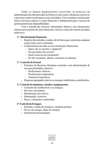 39
COLEÇÃO
GESTÃO
EMPRESARIAL
Todos os demais departamentos envolvidos no processo da
administração deverão proceder de forma a evitar custos e despesas excessivas
e procurar a maior receita para as suas atividades. Uma constante comunicação
entre os diversos setores e o setor financeiro é fundamental para o sucesso do
gerenciamento das disponibilidades.
Com a entrada das diversas informações diárias e dos documentos
internos provenientes do setor financeiro, inicia-se a fase de controle de dados
relativos a:
1.º MovimentaçãoFinanceira
• Registro das entradas e saídas, de tal forma que se permita comparar
as previsões com o realizado;
• Conhecimento de todas as movimentações financeiras:
- Quais são as receitas e despesas?
- Em que datas irão ocorrer?
- Qual o meio de movimentação?
- Se são constantes, diárias, semanais ou mensais.
2.º Controle do Pessoal
• Estrutura de Recursos Humanos existente, com determinação de
suas peculiaridades relativas:
- Profissionais efetivos;
- Profissionais temporários;
- Trainees (estagiários).
• Despesas agregadas relativas a encargos trabalhistas, contribuições.
3.º Controle de máquinas, veículos e equipamentos
• Consumo de combustível e ou energia;
• Serviços executados;
• Manutenção preventiva;
• Manutenção corretiva;
• Peças e elementos controlados.
4º Controle de Estoques
• Entradas e saídas de insumos e matérias-primas;
• Níveis de estoque, datas de compra;
• Estrutura de armazenagem.
 