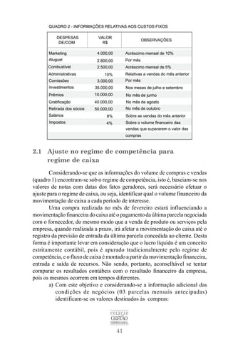41
COLEÇÃO
GESTÃO
EMPRESARIAL
2.1 Ajuste no regime de competência para
regime de caixa
Considerando-se que as informações do volume de compras e vendas
(quadro 1) encontram-se sob o regime de competência, isto é, baseiam-se nos
valores de notas com datas dos fatos geradores, será necessário efetuar o
ajuste para o regime de caixa, ou seja, identificar qual o volume financeiro da
movimentação de caixa a cada período de interesse.
Uma compra realizada no mês de fevereiro estará influenciando a
movimentação financeira do caixa até o pagamento da última parcela negociada
com o fornecedor, do mesmo modo que a venda de produto ou serviços pela
empresa, quando realizada a prazo, irá afetar a movimentação do caixa até o
registro da previsão de entrada da última parcela concedida ao cliente. Desta
forma é importante levar em consideração que o lucro líquido é um conceito
estritamente contábil, pois é apurado tradicionalmente pelo regime de
competência, e o fluxo de caixa é montado a partir da movimentação financeira,
entrada e saída de recursos. Não sendo, portanto, aconselhável se tentar
comparar os resultados contábeis com o resultado financeiro da empresa,
pois os mesmos ocorrem em tempos diferentes.
a) Com este objetivo e considerando-se a informação adicional das
condições de negócios (03 parcelas mensais antecipadas)
identificam-se os valores destinados às compras:
 