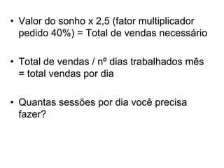 • Valor do sonho x 2,5 (fator multiplicador
pedido 40%) = Total de vendas necessário
• Total de vendas / nº dias trabalhados mês
= total vendas por dia
• Quantas sessões por dia você precisa
fazer?
 