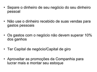 • Separe o dinheiro de seu negócio do seu dinheiro
pessoal
• Não use o dinheiro recebido de suas vendas para
gastos pessoais
• Os gastos com o negócio não devem superar 10%
dos ganhos
• Ter Capital de negócio/Capital de giro
• Aproveitar as promoções da Companhia para
lucrar mais e montar seu estoque
 