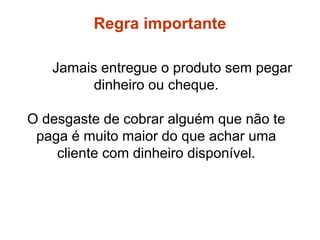 Jamais entregue o produto sem pegar
dinheiro ou cheque.
O desgaste de cobrar alguém que não te
paga é muito maior do que achar uma
cliente com dinheiro disponível.
Regras
Regra importante
 
