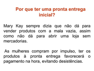 ter Por que ter uma pronta entrega
inicial?
Mary Kay sempre dizia que não dá para
vender produtos com a mala vazia, assim
como não dá para abrir uma loja sem
mercadorias.
As mulheres compram por impulso, ter os
produtos à pronta entrega favorecerá o
pagamento na hora, evitando desistências.
Por que ter estoque inicial?
 