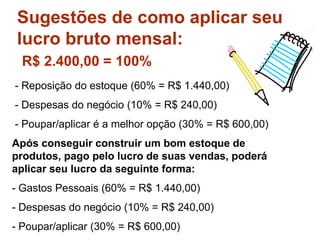 Sugestões de como aplicar seu
lucro bruto mensal:
R$ 2.400,00 = 100%
- Reposição do estoque (60% = R$ 1.440,00)
- Despesas do negócio (10% = R$ 240,00)
- Poupar/aplicar é a melhor opção (30% = R$ 600,00)
Após conseguir construir um bom estoque de
produtos, pago pelo lucro de suas vendas, poderá
aplicar seu lucro da seguinte forma:
- Gastos Pessoais (60% = R$ 1.440,00)
- Despesas do negócio (10% = R$ 240,00)
- Poupar/aplicar (30% = R$ 600,00)
 