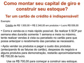 Como formar capital?Como montar seu capital de giro e
construir seu estoque?
Ter um cartão de crédito é indispensável!
Exemplo:
Crédito de R$ 1.500,00 = R$ 2.340,00 em produtos = Lucro R$ 936,00
• Corra e venda-os o mais rápido possível. Se realizar 5 SCP por
semana eles durarão somente 1 semana e meia no máximo,
tente realizar vendas à vista ou parcelado no cartão para que
possa antecipar o recebimento das parcelas se necessário.
• Após vender os produtos e pagar o custo dos produtos
(antecipando tb as faturas do cartão), despesas do negócio e
alguns produtos para demonstração, restarão aproximadamente
R$ 700,00 de lucro.
Use os R$ 700,00 para começar a construir seu estoque.
 
