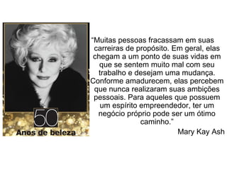 “Muitas pessoas fracassam em suas
carreiras de propósito. Em geral, elas
chegam a um ponto de suas vidas em
que se sentem muito mal com seu
trabalho e desejam uma mudança.
Conforme amadurecem, elas percebem
que nunca realizaram suas ambições
pessoais. Para aqueles que possuem
um espírito empreendedor, ter um
negócio próprio pode ser um ótimo
caminho.”
Mary Kay Ash
 