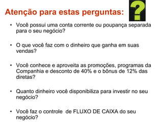 Atenção para estas perguntas:
• Você possui uma conta corrente ou poupança separada
para o seu negócio?
• O que você faz com o dinheiro que ganha em suas
vendas?
• Você conhece e aproveita as promoções, programas da
Companhia e desconto de 40% e o bônus de 12% das
diretas?
• Quanto dinheiro você disponibiliza para investir no seu
negócio?
• Você faz o controle de FLUXO DE CAIXA do seu
negócio?
 