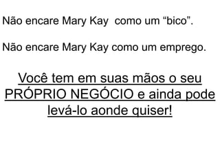 Não encare Mary Kay como um “bico”.
Não encare Mary Kay como um emprego.
Você tem em suas mãos o seu
PRÓPRIO NEGÓCIO e ainda pode
levá-lo aonde quiser!
 