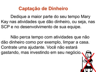 Dedique a maior parte do seu tempo Mary
Kay nas atividades que dão dinheiro, ou seja, nas
SCP e no desenvolvimento de sua equipe.
Não perca tempo com atividades que não
dão dinheiro como por exemplo, limpar a casa.
Contrate uma ajudante. Você não estará
gastando, mas investindo em seu negócio.
Captação de dinheiro
Captação de Dinheiro
 