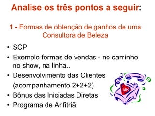 Analise os três pontos a seguir:
1 - Formas de obtenção de ganhos de uma
Consultora de Beleza
• SCP
• Exemplo formas de vendas - no caminho,
no show, na linha..
• Desenvolvimento das Clientes
(acompanhamento 2+2+2)
• Bônus das Iniciadas Diretas
• Programa de Anfitriã
MK
 