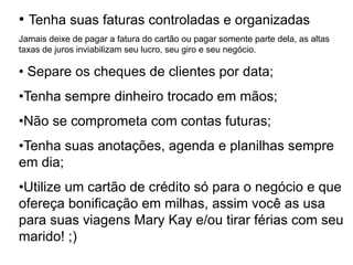 • Tenha suas faturas controladas e organizadas
Jamais deixe de pagar a fatura do cartão ou pagar somente parte dela, as altas
taxas de juros inviabilizam seu lucro, seu giro e seu negócio.
• Separe os cheques de clientes por data;
•Tenha sempre dinheiro trocado em mãos;
•Não se comprometa com contas futuras;
•Tenha suas anotações, agenda e planilhas sempre
em dia;
•Utilize um cartão de crédito só para o negócio e que
ofereça bonificação em milhas, assim você as usa
para suas viagens Mary Kay e/ou tirar férias com seu
marido! ;)
 