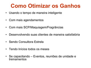 Como Otimizar os Ganhos
• Usando o tempo de maneira inteligente
• Com mais agendamentos
• Com mais SCP/Maquiagem/Fragrâncias
• Desenvolvendo suas clientes de maneira satisfatória
• Sendo Consultora Estrela
• Tendo Inícios todos os meses
• Se capacitando – Eventos, reuniões de unidade e
treinamentos
 