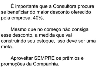 É importante que a Consultora procure
se beneficiar do maior desconto oferecido
pela empresa, 40%.
Mesmo que no começo não consiga
esse desconto, a medida que vai
construindo seu estoque, isso deve ser uma
meta.
Aproveitar SEMPRE os prêmios e
promoções da Companhia.
 