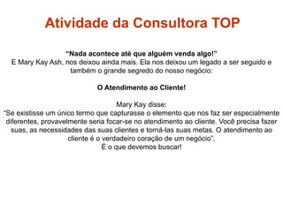 “Nada acontece até que alguém venda algo!”
E Mary Kay Ash, nos deixou ainda mais. Ela nos deixou um legado a ser seguido e
também o grande segredo do nosso negócio:
O Atendimento ao Cliente!
Mary Kay disse:
“Se existisse um único termo que capturasse o elemento que nos faz ser especialmente
diferentes, provavelmente seria focar-se no atendimento ao cliente. Você precisa fazer
suas, as necessidades das suas clientes e torná-las suas metas. O atendimento ao
cliente é o verdadeiro coração de um negócio”.
É o que devemos buscar!
Atividade da Consultora TOP
Atividade Ideal
 