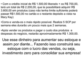 O Início• Com o crédito inicial de R$ 1.500,00 liberado + os R$ 700,00,
terá um total de R$ 2.200,00, que te possibilitará adquirir R$
3.800,00 em produtos (caso não tenha limite suficiente poderá
passar R$1.500,00 no cartão e o restante depósito a vista na
Mary Kay)
•Corra e venda-os o mais rápido possível. Realize 5 SCP por
semana eles durarão um pouco mais que 2 semanas.
•Após vender os produtos e pagar o custo dos produtos e
despesas do negócio, restarão aproximadamente R$ 1.300,00.
Use esse dinheiro para aumentar seu estoque e
assim por diante... Fazendo isso construirá seu
estoque com o lucro das vendas, ou seja,
investimento zero para consolidar sua empresa!
 